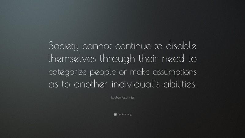 Evelyn Glennie Quote: “Society cannot continue to disable themselves through their need to categorize people or make assumptions as to another individual’s abilities.”