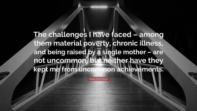 Sonia Sotomayor Quote: “The challenges I have faced – among them material poverty, chronic illness, and being raised by a single mother – are not uncommon, but neither have they kept me from uncommon achievements.”