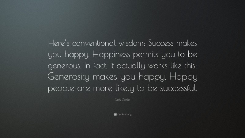 Seth Godin Quote: “Here’s conventional wisdom: Success makes you happy. Happiness permits you to be generous. In fact, it actually works like this: Generosity makes you happy. Happy people are more likely to be successful.”