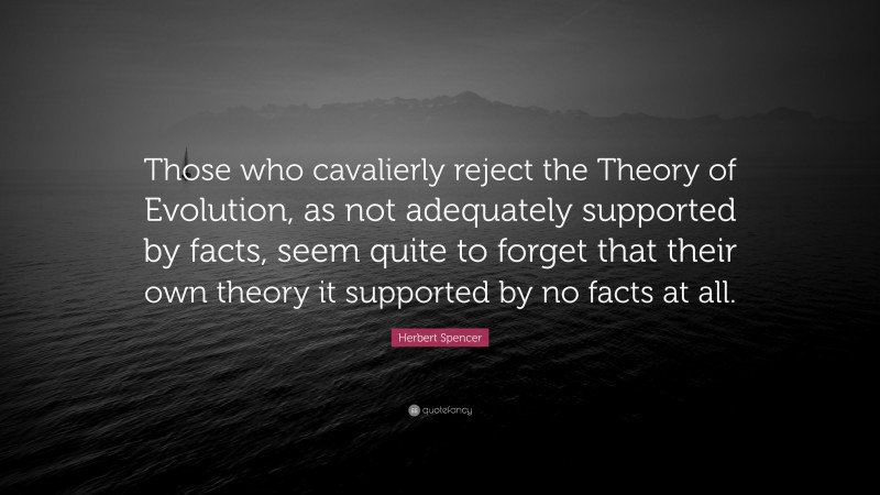 Herbert Spencer Quote: “Those who cavalierly reject the Theory of Evolution, as not adequately supported by facts, seem quite to forget that their own theory it supported by no facts at all.”