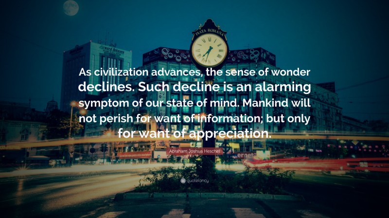 Abraham Joshua Heschel Quote: “As civilization advances, the sense of wonder declines. Such decline is an alarming symptom of our state of mind. Mankind will not perish for want of information; but only for want of appreciation.”
