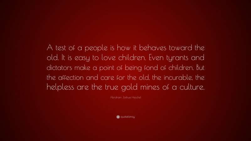 Abraham Joshua Heschel Quote: “A test of a people is how it behaves toward the old. It is easy to love children. Even tyrants and dictators make a point of being fond of children. But the affection and care for the old, the incurable, the helpless are the true gold mines of a culture.”