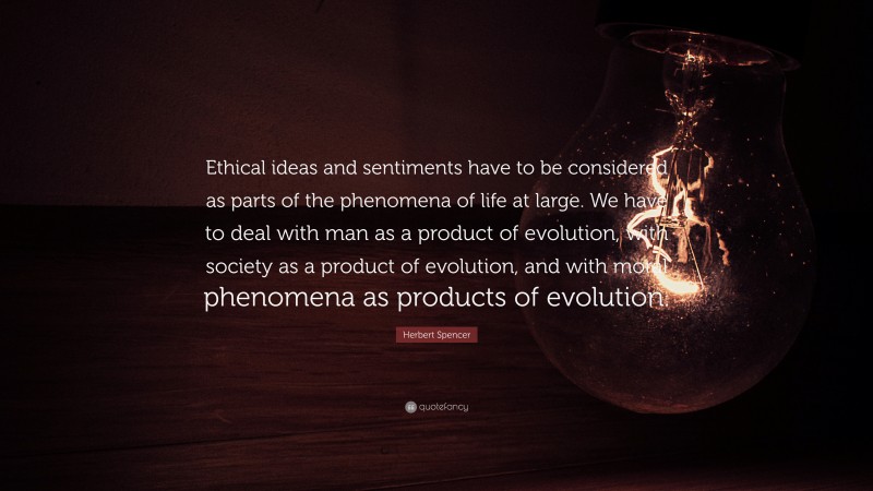 Herbert Spencer Quote: “Ethical ideas and sentiments have to be considered as parts of the phenomena of life at large. We have to deal with man as a product of evolution, with society as a product of evolution, and with moral phenomena as products of evolution.”