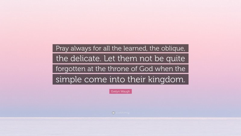 Evelyn Waugh Quote: “Pray always for all the learned, the oblique, the delicate. Let them not be quite forgotten at the throne of God when the simple come into their kingdom.”