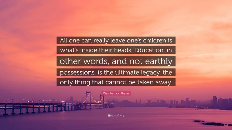 Wernher von Braun Quote: “All one can really leave one’s children is what’s inside their heads. Education, in other words, and not earthly possessions, is the ultimate legacy, the only thing that cannot be taken away.”