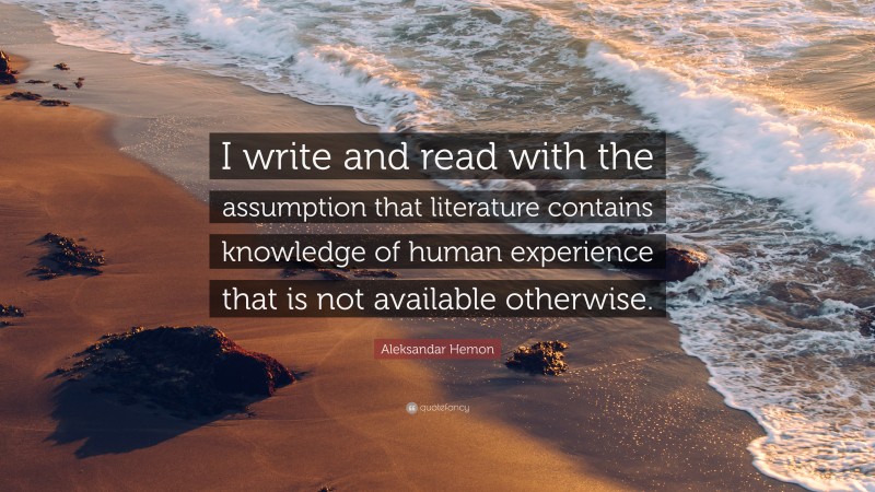 Aleksandar Hemon Quote: “I write and read with the assumption that literature contains knowledge of human experience that is not available otherwise.”