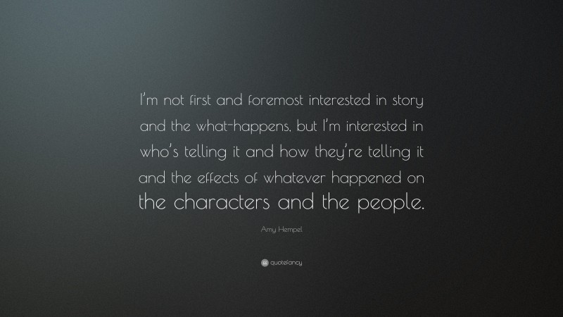 Amy Hempel Quote: “I’m not first and foremost interested in story and the what-happens, but I’m interested in who’s telling it and how they’re telling it and the effects of whatever happened on the characters and the people.”