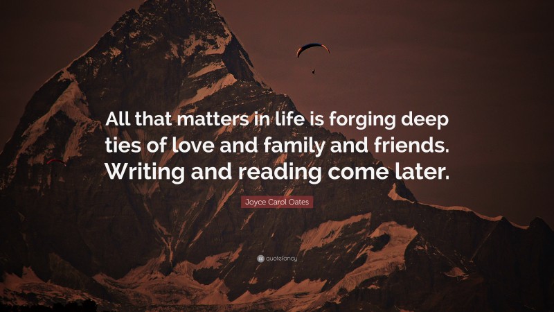 Joyce Carol Oates Quote: “All that matters in life is forging deep ties of love and family and friends. Writing and reading come later.”