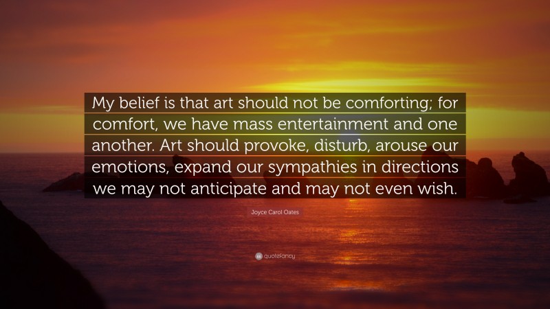Joyce Carol Oates Quote: “My belief is that art should not be comforting; for comfort, we have mass entertainment and one another. Art should provoke, disturb, arouse our emotions, expand our sympathies in directions we may not anticipate and may not even wish.”