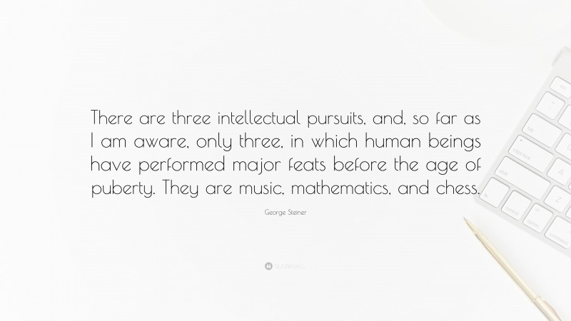 George Steiner Quote: “There are three intellectual pursuits, and, so far as I am aware, only three, in which human beings have performed major feats before the age of puberty. They are music, mathematics, and chess.”