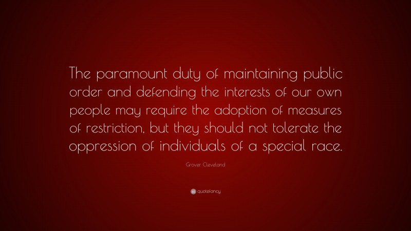 Grover Cleveland Quote: “The paramount duty of maintaining public order and defending the interests of our own people may require the adoption of measures of restriction, but they should not tolerate the oppression of individuals of a special race.”