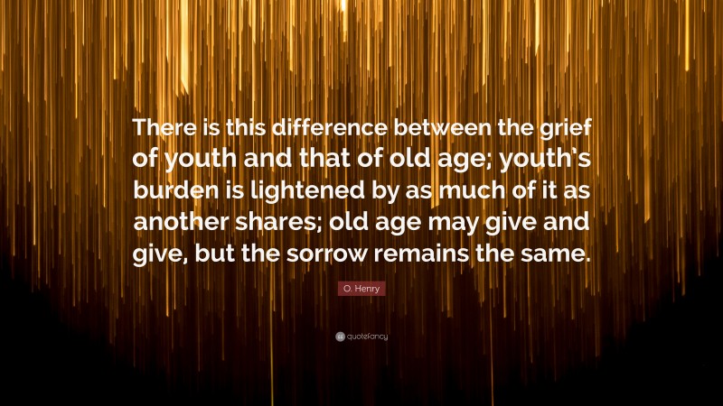 O. Henry Quote: “There is this difference between the grief of youth and that of old age; youth’s burden is lightened by as much of it as another shares; old age may give and give, but the sorrow remains the same.”