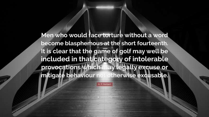 A. P. Herbert Quote: “Men who would face torture without a word become blasphemous at the short fourteenth. It is clear that the game of golf may well be included in that category of intolerable provocations which may legally excuse or mitigate behaviour not otherwise excusable.”