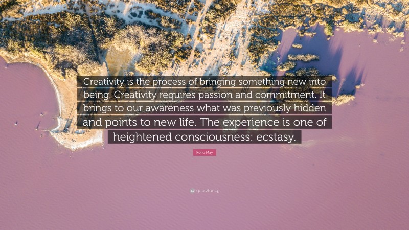 Rollo May Quote: “Creativity is the process of bringing something new into being. Creativity requires passion and commitment. It brings to our awareness what was previously hidden and points to new life. The experience is one of heightened consciousness: ecstasy.”