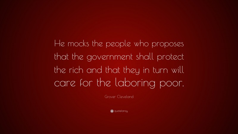 Grover Cleveland Quote: “He mocks the people who proposes that the government shall protect the rich and that they in turn will care for the laboring poor.”