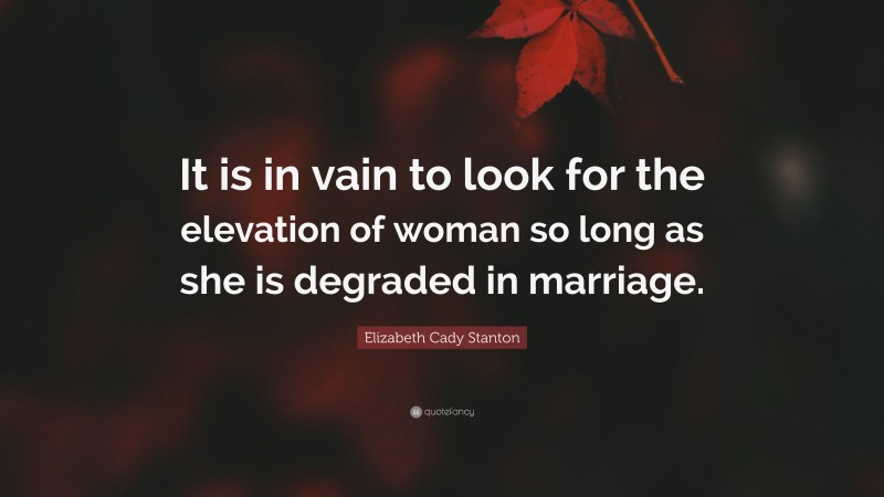 Elizabeth Cady Stanton Quote: “It is in vain to look for the elevation of woman so long as she is degraded in marriage.”