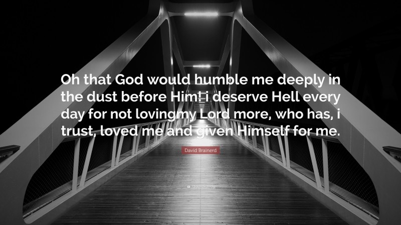 David Brainerd Quote: “Oh that God would humble me deeply in the dust before Him! i deserve Hell every day for not lovingmy Lord more, who has, i trust, loved me and given Himself for me.”