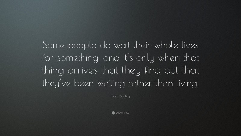 Jane Smiley Quote: “Some people do wait their whole lives for something, and it’s only when that thing arrives that they find out that they’ve been waiting rather than living.”