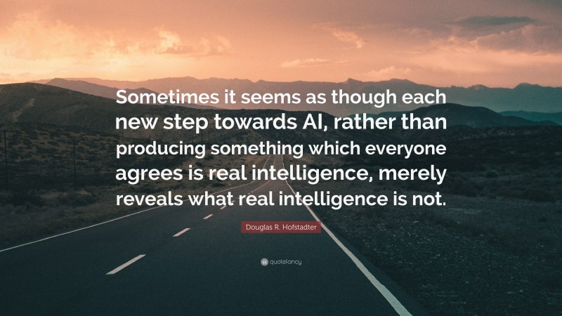 Douglas R. Hofstadter Quote: “Sometimes it seems as though each new step towards AI, rather than producing something which everyone agrees is real intelligence, merely reveals what real intelligence is not.”