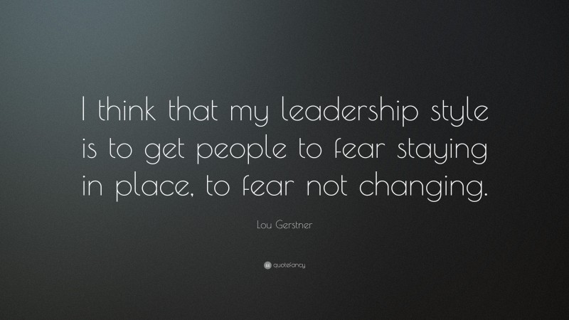 Lou Gerstner Quote: “I think that my leadership style is to get people to fear staying in place, to fear not changing.”