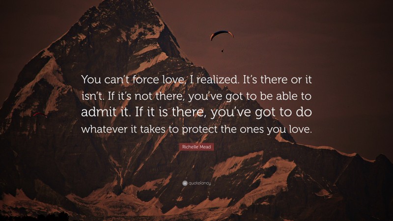 Richelle Mead Quote: “You can’t force love, I realized. It’s there or it isn’t. If it’s not there, you’ve got to be able to admit it. If it is there, you’ve got to do whatever it takes to protect the ones you love.”