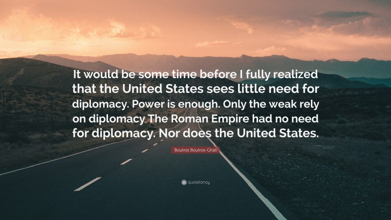 Boutros Boutros-Ghali Quote: “It would be some time before I fully realized that the United States sees little need for diplomacy. Power is enough. Only the weak rely on diplomacy The Roman Empire had no need for diplomacy. Nor does the United States.”