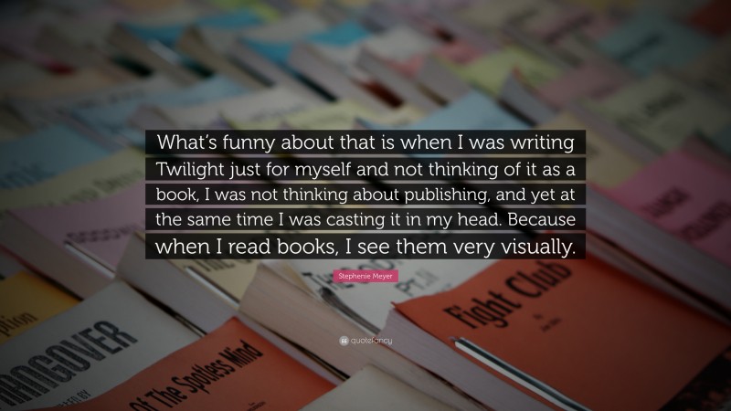 Stephenie Meyer Quote: “What’s funny about that is when I was writing Twilight just for myself and not thinking of it as a book, I was not thinking about publishing, and yet at the same time I was casting it in my head. Because when I read books, I see them very visually.”