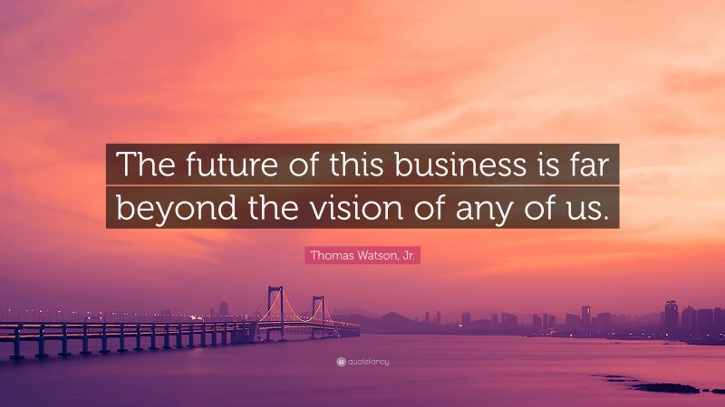 Thomas Watson, Jr. Quote: “The future of this business is far beyond the vision of any of us.”