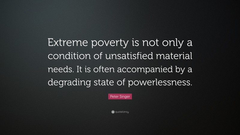 Peter Singer Quote: “Extreme poverty is not only a condition of unsatisfied material needs. It is often accompanied by a degrading state of powerlessness.”