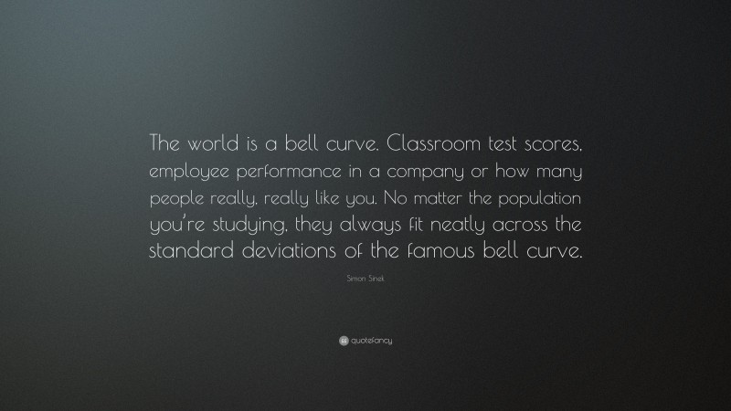 Simon Sinek Quote: “The world is a bell curve. Classroom test scores, employee performance in a company or how many people really, really like you. No matter the population you’re studying, they always fit neatly across the standard deviations of the famous bell curve.”