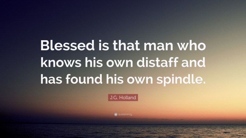J.G. Holland Quote: “Blessed is that man who knows his own distaff and has found his own spindle.”