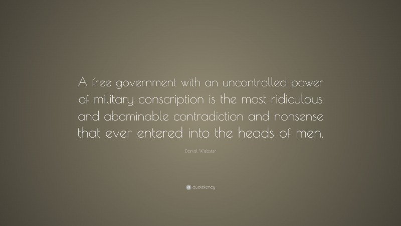 Daniel Webster Quote: “A free government with an uncontrolled power of military conscription is the most ridiculous and abominable contradiction and nonsense that ever entered into the heads of men.”