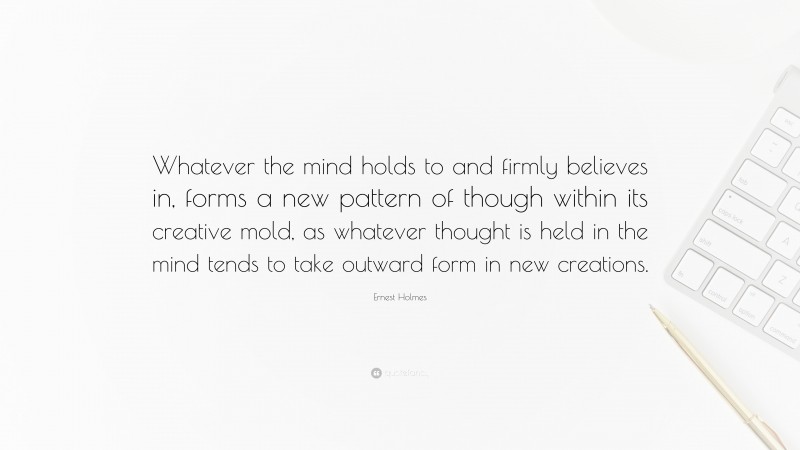 Ernest Holmes Quote: “Whatever the mind holds to and firmly believes in, forms a new pattern of though within its creative mold, as whatever thought is held in the mind tends to take outward form in new creations.”