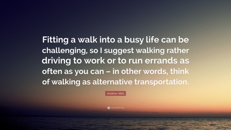 Andrew Weil Quote: “Fitting a walk into a busy life can be challenging, so I suggest walking rather driving to work or to run errands as often as you can – in other words, think of walking as alternative transportation.”