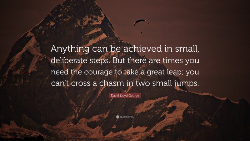 David Lloyd George Quote: “Anything can be achieved in small, deliberate steps. But there are times you need the courage to take a great leap; you can’t cross a chasm in two small jumps.”
