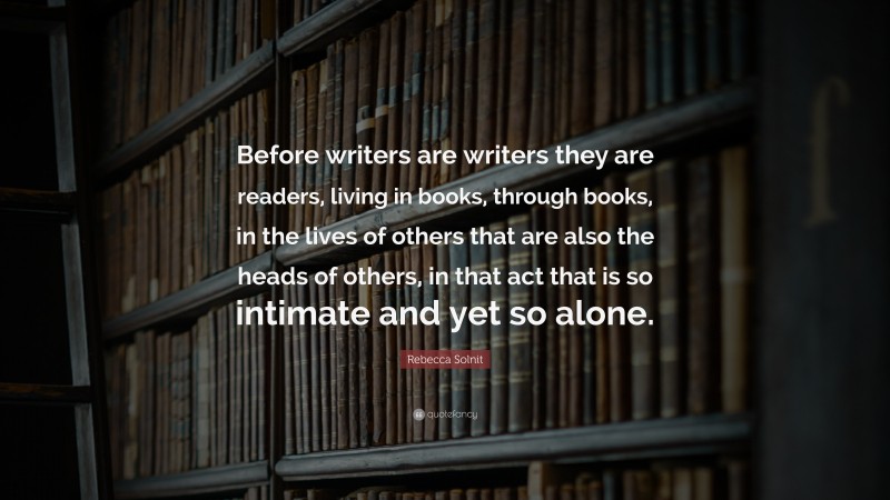 Rebecca Solnit Quote: “Before writers are writers they are readers, living in books, through books, in the lives of others that are also the heads of others, in that act that is so intimate and yet so alone.”