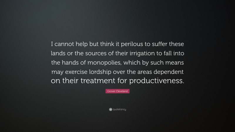 Grover Cleveland Quote: “I cannot help but think it perilous to suffer these lands or the sources of their irrigation to fall into the hands of monopolies, which by such means may exercise lordship over the areas dependent on their treatment for productiveness.”