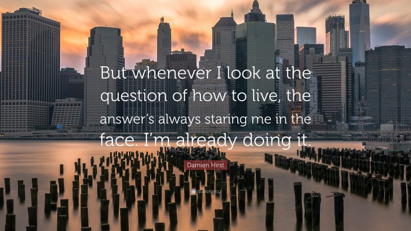 Damien Hirst Quote: “But whenever I look at the question of how to live, the answer’s always staring me in the face. I’m already doing it.”