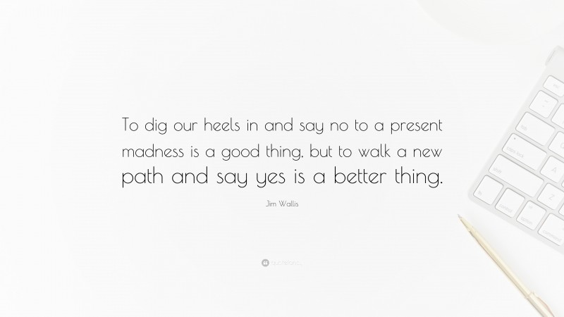 Jim Wallis Quote: “To dig our heels in and say no to a present madness is a good thing, but to walk a new path and say yes is a better thing.”