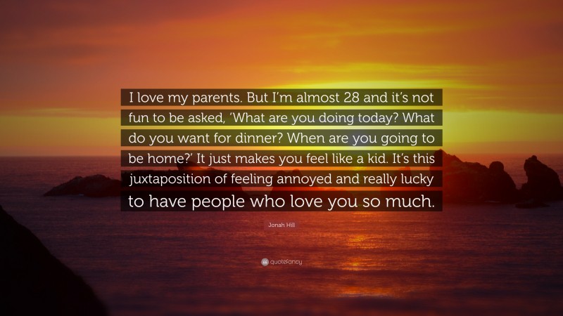 Jonah Hill Quote: “I love my parents. But I’m almost 28 and it’s not fun to be asked, ‘What are you doing today? What do you want for dinner? When are you going to be home?’ It just makes you feel like a kid. It’s this juxtaposition of feeling annoyed and really lucky to have people who love you so much.”