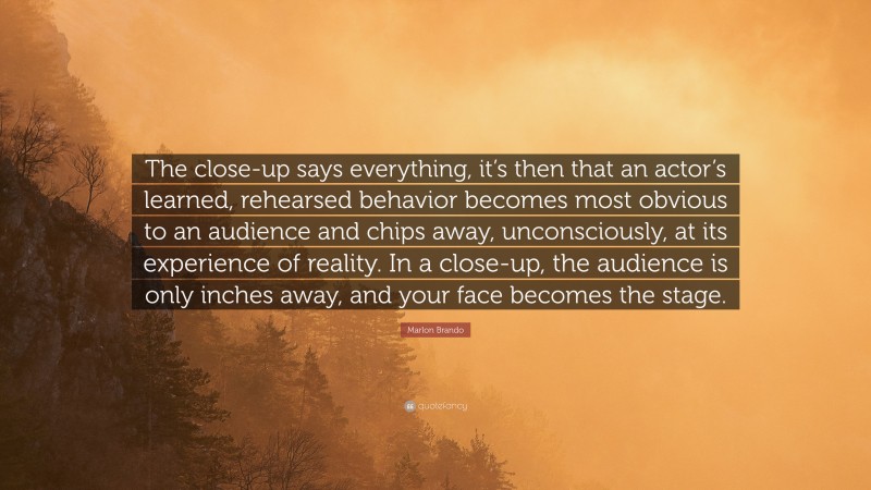 Marlon Brando Quote: “The close-up says everything, it’s then that an actor’s learned, rehearsed behavior becomes most obvious to an audience and chips away, unconsciously, at its experience of reality. In a close-up, the audience is only inches away, and your face becomes the stage.”