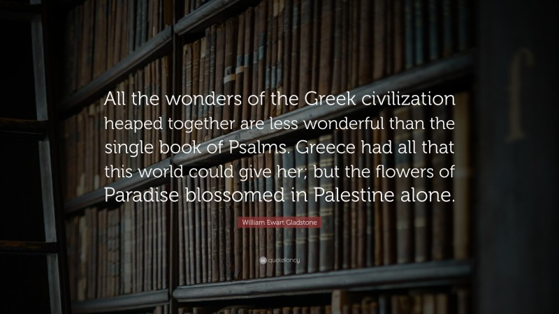 William Ewart Gladstone Quote: “All the wonders of the Greek civilization heaped together are less wonderful than the single book of Psalms. Greece had all that this world could give her; but the flowers of Paradise blossomed in Palestine alone.”
