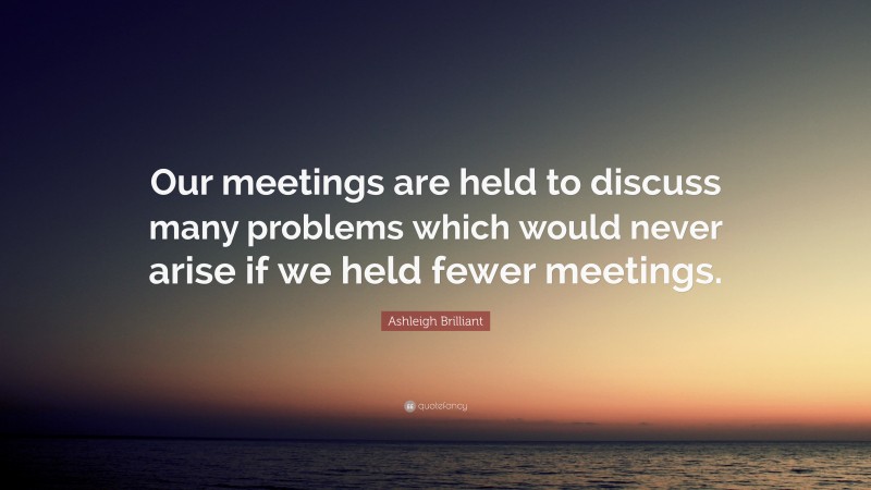 Ashleigh Brilliant Quote: “Our meetings are held to discuss many problems which would never arise if we held fewer meetings.”