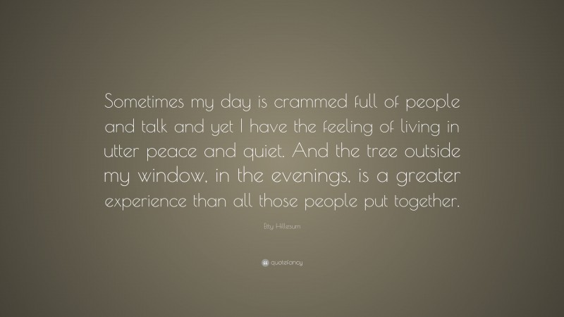 Etty Hillesum Quote: “Sometimes my day is crammed full of people and talk and yet I have the feeling of living in utter peace and quiet. And the tree outside my window, in the evenings, is a greater experience than all those people put together.”