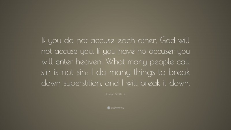 Joseph Smith Jr. Quote: “If you do not accuse each other, God will not accuse you. If you have no accuser you will enter heaven. What many people call sin is not sin; I do many things to break down superstition, and I will break it down.”