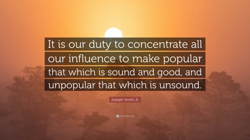 Joseph Smith Jr. Quote: “It is our duty to concentrate all our influence to make popular that which is sound and good, and unpopular that which is unsound.”