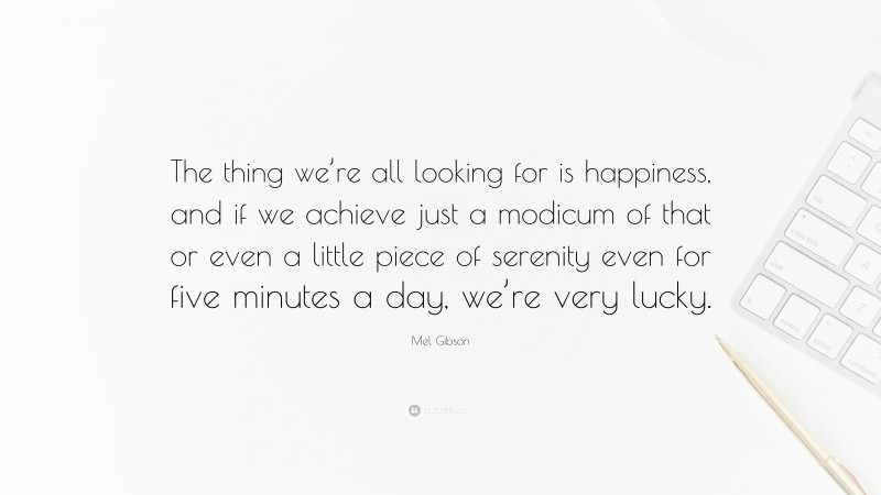 Mel Gibson Quote: “The thing we’re all looking for is happiness, and if we achieve just a modicum of that or even a little piece of serenity even for five minutes a day, we’re very lucky.”