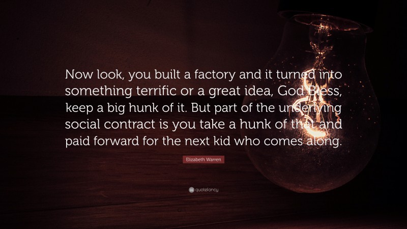 Elizabeth Warren Quote: “Now look, you built a factory and it turned into something terrific or a great idea, God Bless, keep a big hunk of it. But part of the underlying social contract is you take a hunk of that and paid forward for the next kid who comes along.”