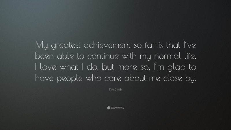 Kim Smith Quote: “My greatest achievement so far is that I’ve been able to continue with my normal life. I love what I do, but more so, I’m glad to have people who care about me close by.”
