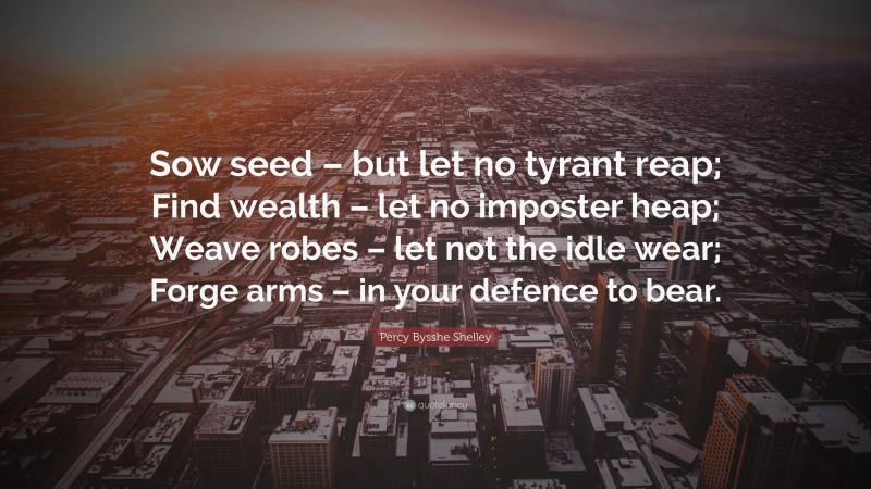 Percy Bysshe Shelley Quote: “Sow seed – but let no tyrant reap; Find wealth – let no imposter heap; Weave robes – let not the idle wear; Forge arms – in your defence to bear.”